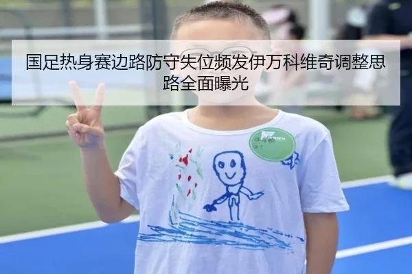 国足热身赛边路防守失位频发伊万科维奇调整思路全面曝光